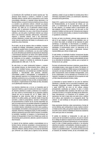 61
La Constitución (CE) manifiesta de manera expresa que: “las
personas tienen derecho a construir y mantener su propia
identidad cultural, a decidir sobre su pertenencia a una o varias
comunidades culturales y a expresar dichas elecciones; a la
libertad estética; a conocer la memoria histórica de sus culturas
y a acceder a su patrimonio cultural; a difundir sus propias
expresiones culturales y tener acceso a expresiones culturales
diversas” (CE, 2008, art. 21). El patrimonio cultural conjuga,
por una parte, el patrimonio inmaterial, que comprende las
lenguas, las tradiciones, los usos y otras formas de expresión
colectiva y, por otra parte, el patrimonio material, que incluye
tanto a las creaciones culturales, edificaciones, monumentos,
espacios y conjuntos urbanos, como a las colecciones,
archivos, bibliotecas y museos; este conjunto patrimonial debe
recibir atención significativa del Estado, en articulación con la
academia y otras instancias.
Por lo tanto, uno de los mayores retos es visibilizar, reconocer
y respetar las múltiples diversidades y responder con criterios
de igualdad y equidad frente a los beneficios del desarrollo y los
modos de concebirlo. La Constitución, a su vez, prevé medidas
de acción afirmativas para atender las situaciones de desventaja
o discriminación estructural, que tienen como objetivo alcanzar
la igualdad entre hombres y mujeres, reconocer la ecuanimidad
de condiciones de los pueblos y nacionalidades o buscar la
reparación e inclusión en similitud de condiciones de grupos
poblacionales (CE, 2008, arts. 11, 65, 70).
De esta forma, se vuelve fundamental fortalecer y construir
una sociedad inclusiva, sin discriminación étnica, cultural, por
situación de movilidad humana, sexo-genérica y otras formas
conexas de intolerancia; una sociedad que consolide relaciones
equitativas e interculturales entre personas, colectivos,
comunidades, pueblos y nacionalidades. La manifestación de
estas relaciones repercute en el fortalecimiento del sentido de
identidad y pertenencia con su comunidad,con su localidad y con
el conjunto de la sociedad. En línea con ello, es imprescindible la
formulación e implementación de los Planes de Vida, articulados
con la planificación nacional y local.
Los derechos colectivos son, a la vez, un imperativo para la
reparación histórica y para la construcción del país. El conjunto
de derechos colectivos es amplio y ambicioso en la medida en
que hace justicia al reconocimiento de la trayectoria histórica
colonial que nos ha marcado (CE, art. 57; Walsh, 2009). El
despliegue de estos derechos debe ser integral desde el
ámbito de la política pública, pero también desde el desarrollo
normativo y desde la jurisprudencia, nacional e internacional.
El aprovechamiento al máximo de los recursos disponibles nos
guía a la construcción de una sociedad incluyente en igualdad de
condiciones, formales y materiales, que tenga especial atención
en el ámbito colectivo, entendiendo como tal no solo a pueblos y
nacionalidades,sino también a otras agrupaciones con formas de
expresión, dinámicas e ideológicas propias. Es vital consolidar un
sentido de pertenencia que luche contra el racismo, la xenofobia,
la homofobia, transfobia, la misoginia y la discriminación por
motivos de discapacidad, en favor de un Estado que cuente con
herramientas para la prevención, atención y sanción de actos de
discriminación.
La relación de los colectivos, pueblos y nacionalidades con su
territorio (tierras, territorios ancestrales y circunscripciones) es
indisoluble, como la jurisprudencia nacional e internacional ha
ratificado. Población, saberes, territorio y recursos son elementos
que conforman una unidad para la vigencia de los derechos
colectivos, unidad a la que se añaden la consulta previa, libre e
informada, el pluralismo jurídico y la conservación, desarrollo y
promoción de los patrimonios.
Desde 2015, cuando se dio inicio al Decenio Internacional para
los Afrodescendientes, se ha buscado dar énfasis, por una
parte, a la revalorización de las expresiones socioculturales
de este colectivo y al combate contra la discriminación que
esta población enfrenta, mientras que, por otra parte, se han
propuesto medidas concretas que son necesarias para asegurar
el cierre de brechas estructurales y el alcance de oportunidades
en igualdad de condiciones.
Se trata, por tanto, de enfrentar y eliminar viejos prejuicios, no
solo en lo que respecta a pueblos y nacionalidades, sino, en
un criterio más amplio, al combate de las relaciones de poder
asimétricas, al estereotipo, la discriminación, la xenofobia y
la exclusión social; por ello, es necesaria la afirmación de las
identidades, el reconocimiento mutuo y la valorización de la
diversidad, memorias, patrimonios y expresiones diversas,
imprescindibles para reforzar el tejido social.
En este sentido, es importante visualizar concepciones plurales
que, incluso en su conjugación, puedan romper con la posibilidad
de homogenización; una de las mayores potencialidades del país
es su diversidad de identidades y culturas, que se expresan en
formas de ver, ser y pensar.
Por tanto,es fundamental mencionar a colectivos,grupos étnicos,
comunidades locales y otros grupos de interés. Por ejemplo, en
la actualidad la Constitución (2008) reconoce la diversidad en la
concepción y los tipos de familia (CE, 2008, art. 67). Se habla del
pleno reconocimiento, tanto de familias homoparentales, como
de las uniparentales y de las afectadas por el fenómeno de la
migración, orientados por la realización de los proyectos de vida
y el libre desarrollo personal de todos y todas.
La diversidad se expresa también en una serie de colectivos
identitarios y culturales como la comunidad de lesbianas, gays,
bisexuales, transexuales, travestis, transgénero, intersexuales
y queer (LGBTTTIQ); así como en las culturas urbanas,
principalmente constituidas por jóvenes. Es decir, el ámbito
de la interculturalidad debe concebirse más allá de una visión
centrada en lo étnico, en el espíritu del diálogo de las diferencias.
Estas interrelaciones y el dinamismo de la sociedad y sus
expresiones nos retan a dejar atrás una visión única y estática
de la cultura, para expresarla en su conjugación plural: “las
culturas”, lo cual constituye un reto para los nuevos objetivos
de desarrollo.
Estas expresiones dinámicas, estas cosmovisiones y formas de
ser tan distintas, pero confluyentes en el país, implican construir
un Estado acorde a ellas, para generar espacios de intercambio y
encuentro común, donde se materializa la vida de los ciudadanos
como seres que viven en comunidad.
El sentido de identidad es fundamental, no solo para la
construcción del nacionalismo ecuatoriano, sino para la creación
de un diálogo de saberes en espacios de encuentro intercultural e
intergeneracional.Se trata de la demanda por un nuevo escenario
social. En este, el Estado garantiza protección a: los derechos
colectivos de pueblos y nacionalidades, incluidos los pueblos en
aislamiento voluntario –a los cuales se debe salvaguardar en el
respeto a su autodeterminación–; a los derechos de las personas
en situación de movilidad humana, de las comunidades sexo-
 