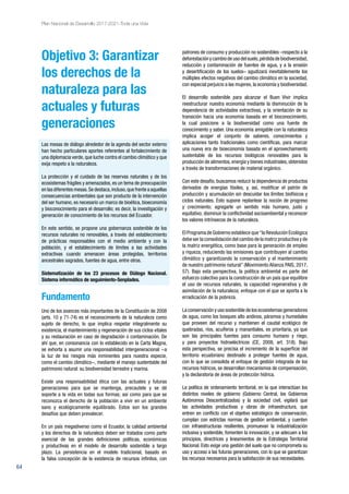 64
Plan Nacional de Desarrollo 2017-2021-Toda una Vida
Objetivo 3: Garantizar
los derechos de la
naturaleza para las
actuales y futuras
generaciones
Las mesas de diálogo alrededor de la agenda del sector externo
han hecho particulares aportes referentes al fortalecimiento de
una diplomacia verde, que luche contra el cambio climático y que
exija respeto a la naturaleza.
La protección y el cuidado de las reservas naturales y de los
ecosistemas frágiles y amenazados, es un tema de preocupación
en las diferentes mesas.Se destaca,incluso,que frente a aquellas
consecuencias ambientales que son producto de la intervención
del ser humano, es necesario un marco de bioética, bioeconomía
y bioconocimiento para el desarrollo; es decir, la investigación y
generación de conocimiento de los recursos del Ecuador.
En este sentido, se propone una gobernanza sostenible de los
recursos naturales no renovables, a través del establecimiento
de prácticas responsables con el medio ambiente y con la
población, y el establecimiento de límites a las actividades
extractivas cuando amenacen áreas protegidas, territorios
ancestrales sagrados, fuentes de agua, entre otros.
Sistematización de los 23 procesos de Diálogo Nacional.
Sistema informático de seguimiento-Senplades.
Fundamento
Uno de los avances más importantes de la Constitución de 2008
(arts. 10 y 71-74) es el reconocimiento de la naturaleza como
sujeto de derecho, lo que implica respetar integralmente su
existencia, el mantenimiento y regeneración de sus ciclos vitales
y su restauración en caso de degradación o contaminación. De
ahí que, en consonancia con lo establecido en la Carta Magna,
se exhorta a asumir una responsabilidad intergeneracional −a
la luz de los riesgos más inminentes para nuestra especie,
como el cambio climático−, mediante el manejo sustentable del
patrimonio natural: su biodiversidad terrestre y marina.
Existe una responsabilidad ética con las actuales y futuras
generaciones para que se mantenga, precautele y se dé
soporte a la vida en todas sus formas; así como para que se
reconozca el derecho de la población a vivir en un ambiente
sano y ecológicamente equilibrado. Estos son los grandes
desafíos que deben prevalecer.
En un país megadiverso como el Ecuador, la calidad ambiental
y los derechos de la naturaleza deben ser tratados como parte
esencial de las grandes definiciones políticas, económicas
y productivas en el modelo de desarrollo sostenible a largo
plazo. La persistencia en el modelo tradicional, basado en
la falsa concepción de la existencia de recursos infinitos, con
patrones de consumo y producción no sostenibles –respecto a la
deforestaciónycambiodeusodelsuelo,pérdidadebiodiversidad,
reducción y contaminación de fuentes de agua, y a la erosión
y desertificación de los suelos– agudizará inevitablemente los
múltiples efectos negativos del cambio climático en la sociedad,
con especial perjuicio a las mujeres, la economía y biodiversidad.
El desarrollo sostenible para alcanzar el Buen Vivir implica
reestructurar nuestra economía mediante la disminución de la
dependencia de actividades extractivas, y la orientación de su
transición hacia una economía basada en el bioconocimiento,
la cual posicione a la biodiversidad como una fuente de
conocimiento y saber. Una economía amigable con la naturaleza
implica acoger el conjunto de saberes, conocimientos y
aplicaciones tanto tradicionales como científicas, para marcar
una nueva era de bioeconomía basada en el aprovechamiento
sustentable de los recursos biológicos renovables para la
producción de alimentos,energía y bienes industriales,obtenidos
a través de transformaciones de material orgánico.
Con este desafío, buscamos reducir la dependencia de productos
derivados de energías fósiles, y, así, modificar el patrón de
producción y acumulación sin descuidar los límites biofísicos y
ciclos naturales. Esto supone replantear la noción de progreso
y crecimiento; agregarle un sentido más humano, justo y
equitativo; disminuir la conflictividad socioambiental y reconocer
los valores intrínsecos de la naturaleza.
El Programa de Gobierno establece que“la Revolución Ecológica
debe ser la consolidación del cambio de la matriz productiva y de
la matriz energética, como base para la generación de empleo
y riqueza, reduciendo las emisiones que contribuyen al cambio
climático y garantizando la conservación y el mantenimiento
de nuestro patrimonio natural” (Movimiento Alianza PAIS, 2017,
57). Bajo esta perspectiva, la política ambiental es parte del
esfuerzo colectivo para la construcción de un país que equilibre
el uso de recursos naturales, la capacidad regenerativa y de
asimilación de la naturaleza; enfoque con el que se aporta a la
erradicación de la pobreza.
La conservación y uso sostenible de los ecosistemas generadores
de agua, como los bosques alto andinos, páramos y humedales
que proveen del recurso y mantienen el caudal ecológico de
quebradas, ríos, acuíferos y manantiales, es prioritaria, ya que
son las principales fuentes para consumo humano y riego,
y para proyectos hidroeléctricos (CE, 2008, art. 318). Bajo
esta perspectiva, se precisa el incremento de la superficie del
territorio ecuatoriano destinado a proteger fuentes de agua,
con lo que se consolida el enfoque de gestión integrada de los
recursos hídricos, se desarrollan mecanismos de compensación,
y la declaratoria de áreas de protección hídrica.
La política de ordenamiento territorial, en la que interactúan los
distintos niveles de gobierno (Gobierno Central, los Gobiernos
Autónomos Descentralizados) y la sociedad civil, vigilará que
las actividades productivas y obras de infraestructura, que
entren en conflicto con el objetivo estratégico de conservación,
cumplan con estrictas normas de gestión ambiental, y cuenten
con infraestructuras resilientes, promuevan la industrialización
inclusiva y sostenible, fomenten la innovación, y se adecuen a los
principios, directrices y lineamientos de la Estrategia Territorial
Nacional. Esto exige una gestión del suelo que no comprometa su
uso y acceso a las futuras generaciones, con lo que se garantizan
los recursos necesarios para la satisfacción de sus necesidades.
 