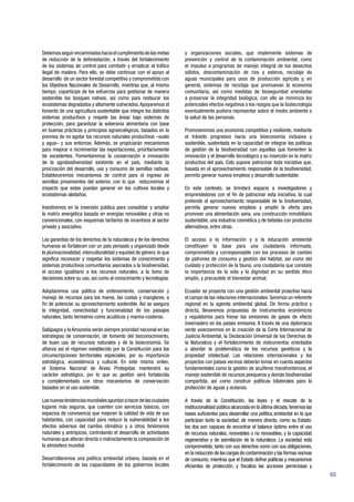 65
Debemosseguirencaminadoshaciaelcumplimientodelasmetas
de reducción de la deforestación, a través del fortalecimiento
de los sistemas de control para combatir y erradicar el tráfico
ilegal de madera. Para ello, se debe continuar con el apoyo al
desarrollo de un sector forestal competitivo y comprometido con
los Objetivos Nacionales de Desarrollo, mientras que, al mismo
tiempo, copartícipe de los esfuerzos para gestionar de manera
sostenible los bosques nativos, así como para restaurar los
ecosistemas degradados y altamente vulnerados.Apoyaremos el
fomento de una agricultura sustentable que integre los distintos
sistemas productivos y respete las áreas bajo sistemas de
protección, para garantizar la soberanía alimentaria con base
en buenas prácticas y principios agroecológicos, basados en la
premisa de no agotar los recursos naturales productivos –suelo
y agua– y sus entornos. Además, se propiciarán mecanismos
para mejorar e incrementar las exportaciones, prioritariamente
de excedentes. Fomentaremos la conservación e innovación
de la agrobiodiversidad existente en el país, mediante la
priorización del desarrollo, uso y consumo de semillas nativas.
Estableceremos mecanismos de control para el ingreso de
semillas provenientes del exterior, con lo que reduciremos el
impacto que estas puedan generar en los cultivos locales y
ecosistemas aledaños.
Insistiremos en la inversión pública para consolidar y ampliar
la matriz energética basada en energías renovables y otras no
convencionales, con esquemas tarifarios de incentivos al sector
privado y asociativo.
Las garantías de los derechos de la naturaleza y de los derechos
humanos se fortalecen con un país pensado y organizado desde
la plurinacionalidad, interculturalidad y equidad de género, lo que
significa reconocer y respetar los sistemas de conocimiento y
sistemas productivos comunitarios asociados a la biodiversidad,
el acceso igualitario a los recursos naturales, a la toma de
decisiones sobre su uso, así como al conocimiento y tecnologías.
Adoptaremos una política de ordenamiento, conservación y
manejo de recursos para los mares, las costas y manglares, a
fin de potenciar su aprovechamiento sostenible. Así se asegura
la integridad, conectividad y funcionalidad de los paisajes
naturales, tanto terrestres como acuáticos y marino-costeros.
Galápagos y la Amazonía serán siempre prioridad nacional en las
estrategias de conservación, de fomento del bioconocimiento,
de buen uso de recursos naturales y de la bioeconomía. Se
afianza así el régimen establecido por la Constitución para las
circunscripciones territoriales especiales, por su importancia
estratégica, ecosistémica y cultural. En este mismo orden,
el Sistema Nacional de Áreas Protegidas mantendrá su
carácter estratégico, por lo que su gestión será fortalecida
y complementada con otros mecanismos de conservación
basados en el uso sostenible.
Lasnuevastendenciasmundialesapuntanahacerdelasciudades
lugares más seguros, que cuenten con servicios básicos, con
espacios de convivencia que mejoren la calidad de vida de sus
habitantes, con capacidad para reducir la vulnerabilidad a los
efectos adversos del cambio climático y a otros fenómenos
naturales y antrópicos, controlando el desarrollo de actividades
humanas que alteran directa o indirectamente la composición de
la atmósfera mundial.
Desarrollaremos una política ambiental urbana, basada en el
fortalecimiento de las capacidades de los gobiernos locales
y organizaciones sociales, que implemente sistemas de
prevención y control de la contaminación ambiental, como
el impulso a programas de manejo integral de los desechos
sólidos, descontaminación de ríos y esteros, reciclaje de
aguas municipales para usos de producción agrícola y, en
general, sistemas de reciclaje que promuevan la economía
comunitaria, así como medidas de bioseguridad orientadas
a preservar la integridad biológica; con ello se minimiza los
potenciales efectos negativos o los riesgos que la biotecnología
eventualmente pudiera representar sobre el medio ambiente o
la salud de las personas.
Promoveremos una economía competitiva y resiliente, mediante
el tránsito progresivo hacia una bioeconomía inclusiva y
sostenible, sustentada en la capacidad de integrar las políticas
de gestión de la biodiversidad con aquellas que fomenten la
innovación y el desarrollo tecnológico y su inserción en la matriz
productiva del país. Esto supone patrocinar toda iniciativa que,
basada en el aprovechamiento responsable de la biodiversidad,
permita generar nuevos empleos y desarrollo sustentable.
En este contexto, se brindará espacio a investigadores y
emprendedores con el fin de patrocinar esta iniciativa, la cual
pretende el aprovechamiento responsable de la biodiversidad,
permita generar nuevos empleos y amplíe la oferta para
promover una alimentación sana, una construcción inmobiliaria
sustentable, una industria cosmética y de bebidas con productos
alternativos, entre otras.
El acceso a la información y a la educación ambiental
constituyen la base para una ciudadanía informada,
comprometida y corresponsable con los procesos de cambio
de patrones de consumo y gestión del hábitat, así como del
cuidado y protección de la fauna; una ciudadanía que constate
la importancia de la vida y la dignidad en su sentido ético
amplio, y precautele el bienestar animal.
Ecuador se proyecta con una gestión ambiental proactiva hacia
el campo de las relaciones internacionales.Seremos un referente
regional en la agenda ambiental global. De forma práctica y
directa, llevaremos propuestas de instrumentos económicos
y regulatorios para frenar las emisiones de gases de efecto
invernadero en los países emisores. A través de una diplomacia
verde avanzaremos en la creación de la Corte Internacional de
Justicia Ambiental, la Declaración Universal de los Derechos de
la Naturaleza y el fortalecimiento de instrumentos orientados
a abordar la problemática de los recursos genéticos y la
propiedad intelectual. Las relaciones internacionales y los
proyectos con países vecinos deberán tomar en cuenta aspectos
fundamentales como la gestión de acuíferos transfronterizos, el
manejo sostenible de recursos pesqueros y demás biodiversidad
compartida, así como construir políticas bilaterales para la
protección de aguas y océanos.
A través de la Constitución, las leyes y el rescate de la
institucionalidad pública alcanzada en la última década,tenemos las
bases suficientes para desarrollar una política ambiental en la que
participan tanto la sociedad, de manera directa, como su Estado;
los dos son capaces de encontrar el balance óptimo entre el uso
de recursos naturales, renovables o no renovables, y la capacidad
regenerativa y de asimilación de la naturaleza. La sociedad está
comprometida, tanto con sus derechos como con sus obligaciones,
en la reducción de las cargas de contaminación y las formas nocivas
de consumo, mientras que el Estado define políticas y mecanismos
eficientes de protección, y fiscaliza las acciones perniciosas y
 