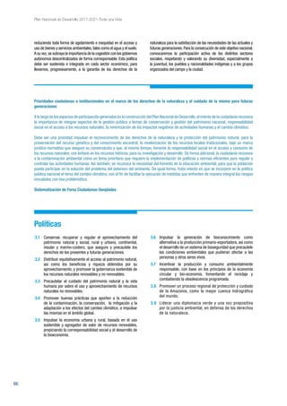 66
Plan Nacional de Desarrollo 2017-2021-Toda una Vida
reduciendo toda forma de agotamiento e inequidad en el acceso y
uso de bienes y servicios ambientales,tales como el agua y el suelo.
A su vez,se subraya la importancia de la cogestión con los gobiernos
autónomos descentralizados de forma corresponsable. Esta política
debe ser sostenida e integrada en cada sector económico, para
llevarnos, progresivamente, a la garantía de los derechos de la
naturaleza para la satisfacción de las necesidades de las actuales y
futuras generaciones.Para la consecución de este objetivo nacional,
convocaremos la participación activa de los distintos sectores
sociales, respetando y valorando su diversidad, especialmente a
la juventud, los pueblos y nacionalidades indígenas y a los grupos
organizados del campo y la ciudad.
Prioridades ciudadanas e institucionales en el marco de los derechos de la naturaleza y el cuidado de la misma para futuras
generaciones
A lo largo de los espacios de participación generados en la construcción del Plan Nacional de Desarrollo,el interés de la ciudadanía reconoce
la importancia de integrar aspectos de la gestión pública a temas de conservación y gestión del patrimonio nacional, responsabilidad
social en el acceso a los recursos naturales, la minimización de los impactos negativos de actividades humanas y el cambio climático.
Debe ser una prioridad impulsar el reconocimiento de los derechos de la naturaleza y la protección del patrimonio natural, para la
preservación del recurso genético y del conocimiento ancestral; la revalorización de los recursos locales tradicionales, bajo un marco
jurídico-normativo que asegure su conservación y que, al mismo tiempo, fomente la responsabilidad social en el acceso y consumo de
los recursos naturales, con énfasis en los recursos hídricos, para su investigación y desarrollo. De forma adicional, la ciudadanía reconoce
a la contaminación ambiental como un tema prioritario que requiere la implementación de políticas y normas eficientes para regular y
controlar las actividades humanas. Así también, se reconoce la necesidad del fomento de la educación ambiental, para que la población
pueda participar en la solución del problema del deterioro del ambiente. De igual forma, hubo interés en que se incorpore en la política
pública nacional el tema del cambio climático, con el fin de facilitar la ejecución de medidas que enfrenten de manera integral los riesgos
vinculados con esa problemática.
Sistematización de Foros Ciudadanos-Senplades
Políticas
3.1	 Conservar, recuperar y regular el aprovechamiento del
patrimonio natural y social, rural y urbano, continental,
insular y marino-costero, que asegure y precautele los
derechos de las presentes y futuras generaciones.
3.2	 Distribuir equitativamente el acceso al patrimonio natural,
así como los beneficios y riqueza obtenidos por su
aprovechamiento, y promover la gobernanza sostenible de
los recursos naturales renovables y no renovables.
3.3	 Precautelar el cuidado del patrimonio natural y la vida
humana por sobre el uso y aprovechamiento de recursos
naturales no renovables.
3.4	 Promover buenas prácticas que aporten a la reducción
de la contaminación, la conservación, la mitigación y la
adaptación a los efectos del cambio climático, e impulsar
las mismas en el ámbito global.
3.5	 Impulsar la economía urbana y rural, basada en el uso
sostenible y agregador de valor de recursos renovables,
propiciando la corresponsabilidad social y el desarrollo de
la bioeconomía.
3.6	Impulsar la generación de bioconocimiento como
alternativa a la producción primario-exportadora, así como
el desarrollo de un sistema de bioseguridad que precautele
las condiciones ambientales que pudieran afectar a las
personas y otros seres vivos.
3.7	 Incentivar la producción y consumo ambientalmente
responsable, con base en los principios de la economía
circular y bio-economía, fomentando el reciclaje y
combatiendo la obsolescencia programada.
3.8	 Promover un proceso regional de protección y cuidado
de la Amazonía, como la mayor cuenca hidrográfica
del mundo.
3.9	 Liderar una diplomacia verde y una voz propositiva
por la justicia ambiental, en defensa de los derechos
de la naturaleza.
 