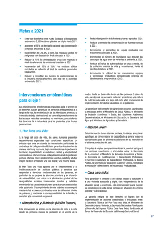 67
Metas a 2021
•	 Evitar que la brecha entre Huella Ecológica y Biocapacidad
sea menor a 0,35 hectáreas globales per cápita hasta 2021.
•	 Mantener el 16% de territorio nacional bajo conservación
o manejo ambiental a 2021.
•	 Incrementar del 70,3% al 80% los residuos sólidos no
peligrosos con disposición final adecuada a 2021.
•	 Reducir al 15% la deforestación bruta con respecto al
nivel de referencia de emisiones forestales a 2021.
•	 Incrementar del 17% al 35% los residuos sólidos
reciclados en relación al total de residuos generados,
hasta 2021.
•	 Reducir y remediar las fuentes de contaminación de
la industria hidrocarburífera, con aval de la autoridad
ambiental a 2021.
•	 Reducir la expansión de la frontera urbana y agrícola a 2021.
•	 Reducir y remediar la contaminación de fuentes hídricas
a 2021.
•	 Incrementar el porcentaje de aguas residuales con
tratamiento adecuado a 2021.
•	 Incrementar el número de municipios que depuran las
descargas de agua antes de verterlas al ambiente, a 2021.
•	 Reducir el Índice de Vulnerabilidad de alta a media, de
la población, medios de vida y ecosistemas, frente al
cambio climático, a 2021.
•	 Incrementar la utilidad de las maquinarias, equipos
y tecnologías productivas considerando criterios de
obsolescencia programática a 2021.
Intervenciones emblemáticas
para el eje 1
Las intervenciones emblemáticas propuestas para el primer eje
de este Plan buscan garantizar los derechos de las personas a lo
largo de la vida, la revalorización de las identidades diversas, la
interculturalidad y plurinacional, así como el aprovechamiento de
los recursos naturales renovales y no renovables, precautelando
los derechos de la naturaleza para las presentes y las futuras
generaciones.
1. Plan Toda una Vida:
A lo largo del ciclo de vida, los seres humanos presentan
requerimientos especiales bajo condiciones específicas. Un
enfoque que tome en cuenta las necesidades particulares de
cada etapa del ciclo permite al Estado garantizar los derechos de
manera efectiva y oportuna, bajo consideraciones de pertinencia
territorial, disponibilidad, accesibilidad, calidad y adaptabilidad,
orientando sus intervenciones en la población desde la gestación,
primera infancia, niñez, adolescencia, juventud, adultez y adultez
mayor, es decir, brindando una vida digna y una muerte digna.
El Plan Toda una Vida apuesta por el fortalecimiento y la
institucionalización de políticas públicas y servicios que
respondan a derechos fundamentales de las personas, en
particular de los grupos de atención prioritaria y en situación
de vulnerabilidad, con miras a la eliminación gradual de las
desigualdades sociales innecesarias, injustas y evitables,
enfrentando las causas estructurales para alcanzar una sociedad
más igualitaria. El cumplimiento de este objetivo se conseguirá
mediante las acciones coordinadas entre los diferentes niveles
de gobierno, y mediante la corresponsabilidad de la familia, la
sociedad y la comunidad en general.
• Alimentación y Nutrición (Misión Ternura)
Esta intervención se enfoca en la atención del niño o la niña
desde los primeros meses de gestación en el vientre de la
madre, hasta su desarrollo dentro de los primeros 5 años de
vida, para lo cual es necesario instaurar y mantener una cultura
de nutrición adecuada a lo largo del ciclo vital, promoviendo la
implementación de hábitos saludables en la población.
La garantía de este derecho se logrará con acciones coordinadas
y articuladas entre: el Ministerio de Salud Pública, el Ministerio
de Inclusión Económica y Social, los Gobiernos Autónomos
Descentralizados, el Ministerio de Educación, la Secretaría del
Agua y el Ministerio de Agricultura y Ganadería.
• Impulso Joven
Esta intervención busca atender, motivar, fortalecer, empoderar
y proteger, así como mejorar las capacidades y generar mayores
oportunidades para los jóvenes ecuatorianos en su inserción en
el sistema productivo del país.
El impulso al empleo y emprendimiento en la juventud se logrará
con acciones coordinadas y articuladas entre: la Secretaría
de la Juventud, el Ministerio de Inclusión Económica y Social,
la Secretaría de Cualificaciones y Capacitación Profesional,
el Servicio Ecuatoriano de Capacitación Profesional, la Banca
Pública, la Secretaría de Educación Superior, Ciencia, Tecnología
e Innovación y el Ministerio de Industrias y Productividad.
• Casa para todos
Para garantizar el derecho a un hábitat seguro y saludable y
a una vivienda adecuada y digna, con independencia de la
situación social y económica, esta intervención busca mejorar
las condiciones de vida de las familias en situación de extrema
pobreza y vulnerabilidad.
La garantía integral de este derecho se logrará con la
implementación de acciones coordinadas y articuladas entre:
la Secretaría Técnica del Plan Toda una Vida, el Ministerio de
DesarrolloUrbanoyVivienda,laSecretaríaNacionaldePlanificación
y Desarrollo, la Empresa Pública Casa Para Todos, BanEcuador, el
Banco de Desarrollo del Ecuador y el Consejo Sectorial Social.
 