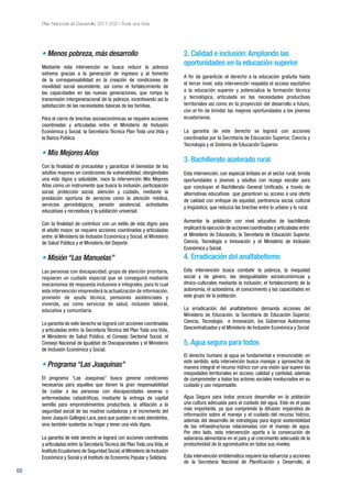 68
Plan Nacional de Desarrollo 2017-2021-Toda una Vida
• Menos pobreza, más desarrollo
Mediante esta intervención se busca reducir la pobreza
extrema gracias a la generación de ingresos y al fomento
de la corresponsabilidad en la creación de condiciones de
movilidad social ascendente, así como el fortalecimiento de
las capacidades en las nuevas generaciones, que rompa la
transmisión intergeneracional de la pobreza, incentivando así la
satisfacción de las necesidades básicas de las familias.
Para el cierre de brechas socioeconómicas se requiere acciones
coordinadas y articuladas entre: el Ministerio de Inclusión
Económica y Social, la Secretaría Técnica Plan Toda una Vida y
la Banca Pública.
• Mis Mejores Años
Con la finalidad de precautelar y garantizar el bienestar de los
adultos mayores en condiciones de vulnerabilidad, otorgándoles
una vida digna y saludable, nace la intervención Mis Mejores
Años como un instrumento que busca la inclusión, participación
social, protección social, atención y cuidado, mediante la
prestación oportuna de servicios como la atención médica,
servicios gerontológicos, pensión asistencial, actividades
educativas y recreativas y la jubilación universal.
Con la finalidad de contribuir con un estilo de vida digno para
el adulto mayor, se requiere acciones coordinadas y articuladas
entre: el Ministerio de Inclusión Económica y Social, el Ministerio
de Salud Pública y el Ministerio del Deporte.
• Misión “Las Manuelas”
Las personas con discapacidad, grupo de atención prioritaria,
requieren un cuidado especial que se conseguirá mediante
mecanismos de respuesta inclusivos e integrales, para lo cual
esta intervención emprenderá la actualización de información,
provisión de ayuda técnica, pensiones asistenciales y
vivienda, así como servicios de salud, inclusión laboral,
educativa y comunitaria.
La garantía de este derecho se logrará con acciones coordinadas
y articuladas entre: la Secretaría Técnica del Plan Toda una Vida,
el Ministerio de Salud Pública, el Consejo Sectorial Social, el
Consejo Nacional de Igualdad de Discapacidades y el Ministerio
de Inclusión Económica y Social.
• Programa “Las Joaquinas”
El programa “Las Joaquinas” busca generar condiciones
necesarias para aquellos que tienen la gran responsabilidad
de cuidar a las personas con discapacidades severas o
enfermedades catastróficas, mediante la entrega de capital
semilla para emprendimientos productivos, la afiliación a la
seguridad social de las madres cuidadoras y el incremento del
bono Joaquín Gallegos Lara, para que puedan no solo atenderlos,
sino también sustentar su hogar y tener una vida digna.
La garantía de este derecho se logrará con acciones coordinadas
y articuladas entre: la Secretaría Técnica del Plan Toda una Vida, el
Instituto Ecuatoriano de Seguridad Social,el Ministerio de Inclusión
Económica y Social y el Instituto de Economía Popular y Solidaria.
2. Calidad e inclusión:Ampliando las
oportunidades en la educación superior
A fin de garantizar el derecho a la educación gratuita hasta
el tercer nivel, esta intervención respalda el acceso equitativo
a la educación superior y potencializa la formación técnica
y tecnológica, articulada en las necesidades productivas
territoriales así como en la proyección del desarrollo a futuro,
con el fin de brindar las mejores oportunidades a los jóvenes
ecuatorianos.
La garantía de este derecho se logrará con acciones
coordinadas por la Secretaría de Educación Superior, Ciencia y
Tecnología y el Sistema de Educación Superior.
3. Bachillerato acelerado rural
Esta intervención, con especial énfasis en el sector rural, brinda
oportunidades a jóvenes y adultos con rezago escolar para
que concluyan el Bachillerato General Unificado, a través de
alternativas educativas que garanticen su acceso a una oferta
de calidad con enfoque de equidad, pertinencia social, cultural
y lingüística, que reduzca las brechas entre lo urbano y lo rural.
Aumentar la población con nivel educativo de bachillerato
implicará la ejecución de acciones coordinadas y articuladas entre:
el Ministerio de Educación, la Secretaría de Educación Superior,
Ciencia, Tecnología e Innovación y el Ministerio de Inclusión
Económica y Social.
4. Erradicación del analfabetismo
Esta intervención busca combatir la pobreza, la inequidad
social y de género, las desigualdades socioeconómicas y
étnico-culturales mediante la inclusión, el fortalecimiento de la
autonomía, el autoestima, el conocimiento y las capacidades en
este grupo de la población.
La erradicación del analfabetismo demanda acciones del
Ministerio de Educación, la Secretaría de Educación Superior,
Ciencia, Tecnología e Innovación, los Gobiernos Autónomos
Descentralizados y el Ministerio de Inclusión Económica y Social.
5. Agua segura para todos
El derecho humano al agua es fundamental e irrenunciable; en
este sentido, esta intervención busca manejar y aprovechar de
manera integral el recurso hídrico con una visión que supere las
inequidades territoriales en acceso, calidad y cantidad, además
de comprometer a todos los actores sociales involucrados en su
cuidado y uso responsable.
Agua Segura para todos procura desarrollar en la población
una cultura adecuada para el cuidado del agua. Este es el paso
más importante, ya que comprende la difusión imperativa de
información sobre el manejo y el cuidado del recurso hídrico,
además del desarrollo de estrategias para lograr sostenibilidad
de las infraestructuras relacionadas con el manejo de agua.
Por otro lado, esta intervención aporta a la consecución de
soberanía alimentaria en el país y al crecimiento adecuado de la
productividad de la agroindustria en todos sus niveles.
Esta intervención emblemática requiere los esfuerzos y acciones
de la Secretaría Nacional de Planificación y Desarrollo, el
 