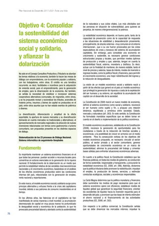 76
Plan Nacional de Desarrollo 2017-2021-Toda una Vida
Objetivo 4: Consolidar
la sostenibilidad del
sistema económico
social y solidario,
y afianzar la
dolarización
No solo en el Consejo Consultivo Productivo yTributario se abordan
los temas relativos a la economía, también lo hacen las mesas de
diálogo con emprendedores, con la economía popular y solidaria,
con los trabajadores, entre otras. El crédito es una temática
recurrente; es decir, facilidades e incentivos para la adquisición
de vivienda social, para el emprendimiento, para la generación
de empleo, para la dinamización de la economía. Así también,
se señala la necesidad de visibilizar e incorporar sistemas
cooperativos alternativos (comunales, de migrantes, entre otros),
y se ha propuesto revisar y racionalizar los tributos, aranceles de
materia prima, insumos y bienes de capital no producidos en el
país; entre otros asuntos que no han estado exentos de polémica
o disenso.
La diversificación, diferenciación y amplitud de la oferta
exportable; la apertura de nuevos mercados y su diversificación
(tomando en cuenta mercados no tradicionales y alternativos); el
aprovechamiento de mercados regionales o la atracción de nuevas
inversiones relacionadas con temas como gastronomía o turismo
comunitario, son propuestas presentes en los distintos espacios
de diálogo.
Sistematización de los 23 procesos de Diálogo Nacional.
Sistema informático de seguimiento-Senplades
Fundamento
Es importante mantener un sistema económico financiero en el
que todas las personas puedan acceder a recursos locales para
convertirse en actores esenciales en la generación de la riqueza
nacional. El fortalecimiento de la dolarización es un medio que
permite la estabilidad relativa de las variables macroeconómicas
nacionales y el crecimiento económico, basándose en el análisis
de los efectos económicos producidos sobre las condiciones
internas del país, relacionadas con la generación de empleo,
renta nacional y exportaciones.
En este marco,el modelo económico social y solidario surge como
principio alternativo y virtuoso frente a la crisis del capitalismo
mundial, debido a sus patrones de consumo insostenibles en el
tiempo.
En los últimos años, las falencias en el capitalismo se han
manifestado de varias maneras a nivel mundial. La acumulación
desmesurada de capital en muy pocas manos ha profundizado
la desigualdad social y económica de la población, lo que ha
provocado precariedad laboral y atentado contra la sostenibilidad
de la naturaleza y sus ciclos vitales. Los más afectados son
las personas en situación de vulnerabilidad, para quienes se
perpetúa, de manera intergeneracional, la pobreza.
La estabilidad económica depende, en buena parte, tanto de la
capacidad de prevención como de la capacidad de respuesta
a las situaciones de volatilidad y desaceleración proveniente,
principalmente, de shocks externos –muy comunes en el entorno
internacional–, que a su vez fueron provocados por los ciclos
especulativos de crisis y bonanza del sistema de acumulación
capitalista. Sin embargo, para consolidar una economía en
crecimiento y sostenible, es necesario generar condiciones
estructurales propias y locales, que permitan niveles óptimos
de producción y empleo y que, además, tengan en cuenta la
sostenibilidad fiscal, externa, monetaria y biofísica. Es decir,
actuar con la finalidad de mantener, de manera estable, tanto el
nivel de precios y salarios, tasas de interés, niveles de inversión e
ingresos locales, como la política fiscal y financiera, para permitir
el crecimiento económico, una mejor redistribución del ingreso y
la reducción de desigualdades.
La visión de un modelo económico social y solidario nació a
partir de los efectos que generó en el país un modelo económico
que privilegió la generación de riquezas a costa de la explotación
del ser humano y su entorno, sin equilibrar la acumulación del
capital con el desarrollo de la sociedad.
La Constitución de 2008 marcó un nuevo modelo de economía,
definió al sistema económico como social y solidario, reconoció
al ser humano como sujeto y fin, y propuso una relación
dinámica, equilibrada y armónica entre sociedad, Estado,
mercado y naturaleza (art. 283). En este sentido, la Constitución
ha formulado mandatos específicos que se deben tomar en
cuenta en el diseño e implementación de la política económica.
El modelo económico ecuatoriano, establecido en la Constitución
(2008), reconoce la generación de oportunidades para los
ciudadanos a través de la reducción de brechas sociales y
económicas, y la posibilidad de crecer en armonía con el medio
ambiente. Para la consecución exitosa de los objetivos del
modelo económico propuesto, es necesario: vincular al sector
público, al sector privado y al sector comunitario; generar
oportunidades de crecimiento económico en un marco de
sostenibilidad; eliminar la precariedad del trabajo y cimentar
bases sólidas para enfrentar situaciones económicas adversas.
En cuanto a la política fiscal, la Constitución establece que las
finanzas públicas,en todos los niveles de gobierno,se conducirán
de forma sostenible, responsable y transparente, y procurarán la
estabilidad económica (CE, 2008, art. 286). Además, dictamina
que la política tributaria debe promover la redistribución,impulsar
el empleo, la producción de bienes, servicios, y estimular
conductas ecológicas, sociales y económicas responsables.
La Carta Magna determina que la política monetaria y financiera
debe suministrar los medios de pago necesarios para que el
sistema económico opere con eficiencia; establecer niveles de
liquidez global que garanticen la seguridad financiera; orientar
los excedentes de liquidez hacia la inversión requerida para el
desarrollo del país; y promover que las tasas de interés estimulen
el ahorro nacional y el financiamiento de las actividades
productivas (CE, 2008, art. 302).
Con respecto a la política comercial, la Constitución señala
que se debe dinamizar los mercados internos; impulsar la
 