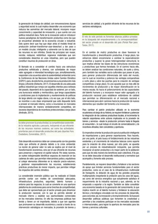 81
la generación de trabajo de calidad, con remuneraciones dignas
y seguridad social, lo cual implica desarrollar una economía que
reduzca las asimetrías del mercado laboral, incorpore mayor
conocimiento y capacidad de innovación, y que cuente con una
política industrial clara. Parte de la innovación está en introducir
nuevos paradigmas de transformación productiva como los que
se encuentran alrededor de la economía circular e industrial.
Esto quiere decir que hay que dejar atrás el modelo lineal de
producción (extraer-transformar-usar-desechar) y dar paso a
un modelo circular, inteligente y coherente con la idea de que
los recursos no son infinitos. Donde los principios son reusar,
reciclar, restaurar, redistribuir, regenerar materiales que son
considerados desechos en unas industrias, pero que pueden
constituir insumos de producción en otras.
El llamado es a consolidar el cambio hacia una estructura
productiva sofisticada y diversa, con actividades de mayor
valor agregado e intensidad tecnológica que, simultáneamente,
respondan a los acuerdos sobre la sostenibilidad ambiental como
la Conferencia de las Naciones Unidas sobre Cambio Climático
(COP21),para,deestaforma,encaminarnosaunaproducciónmás
limpia y eficiente (Dietsche, 2017). El desarrollo de una adecuada
política industrial que rompa con aquellos intentos poco exitosos
del pasado, dependerá de la capacidad de sostener, por un lado,
una burocracia estable y meritocrática, que tenga capacidades
y condiciones para la implantación y mantenimiento de políticas
de largo aliento con reglas claras, a la vez que, por el otro lado,
se incentive a una clase empresarial que está dispuesta tanto
a proveer al mercado interno, como a incursionar en mercados
internacionales de manera verdaderamente competitiva, sin
excesiva dependencia de incentivos proteccionistas a largo plazo
(Andrade, 2015).
Este desarrollo económico debe ser consecuente con los grandes
retos que enfrenta el planeta debido a la crisis ambiental.
La noción de generar valor no solo se explica por el nivel de
transformación económica, sino por el uso eficiente de recursos
para preservar y regenerar el capital natural. Por estas razones,
se vuelve indispensable identificar espacios de inserción en las
cadenas de valor, que permitan intercambios justos y equitativos
al cotejar elementos diferentes en la relación precio-volumen;
y gestionar responsablemente los recursos, estableciendo
prácticas productivas de menor impacto, que permitan mitigar
los impactos del cambio climático.
La considerable inversión pública que ha realizado el Estado
permite contar con niveles de conectividad adecuados,
infraestructura productiva, seguridad, talento humano y
entorno para los negocios, lo cual se convierte en una oportuna
plataforma de condiciones para cerrar brechas de competitividad,
que debe ser aprovechada por el sector privado para dinamizar
la producción nacional, con lo que se permita atender al
mercado interno y explotar sus oportunidades comerciales
en los mercados externos. En ello las empresas públicas han
tenido y tienen un rol importante, debido a que son agentes
que promueven su desarrollo económico y social a través de su
intervención estratégica en mercados, la provisión de bienes y
servicios de calidad, y la gestión eficiente de los recursos de los
sectores estratégicos.
En el cambio de matriz productiva es clave favorecer la
transformación y diversificación productiva. A largo plazo, los
esfuerzos deben encaminarse a cambiar la especialización
productiva y superar la grave heterogeneidad estructural, lo
que implica afectar las bases de las estructuras económicas
y productivas que hemos heredado. En el camino hacia ello,
se deben analizar las condiciones naturales, de suelo y clima,
pero también las variables socio-culturales que posee el país,
para generar producción diferenciada del resto del mundo,
con lo cual se incentiva y potencia las ventajas comparativas
a corto plazo y abre las puertas para la creación de ventajas
competitivas a largo plazo. Es una apuesta que va más allá de
incrementos de producción y de mayor diversificación en la
misma escala. Va hacia el potenciamiento de las capacidades
del talento humano y a incorporar mayor valor agregado a la
producción nacional para establecer estándares de calidad
que permitan su diferenciación en el mercado nacional e
internacional para abrir caminos hacia la producción de nuevos
elementos que resulten del fomento a la innovación.
Para cambiar el patrón productivo utilizado en la economía
ecuatorianaalolargodesuhistoria,serequierefortalecerypotenciar
la integración de las cadenas productivas locales, al incrementar la
relación espontanea entre actores implicados en la provisión de
bienes y servicios –desde la producción primaria hasta la llegada
al consumidor–, lo cual incluye el circuito de comercialización y de
incentivos afinados, bien concebidos y oportunos.
Es imperativo orientar la producción para la sustitución inteligente
de importaciones y para generar exportaciones. Para hacerlo,
por una parte, el país busca el fortalecimiento de las industrias
existentes y el crecimiento de industrias básicas como soporte
para la creación de otras nuevas; por otra parte, se apuesta
por un proceso de industrialización incluyente, que permita
incorporar al sector productivo a la mayor parte de la población
para que de esta manera los beneficios sean colectivos. A la par,
no se debe descuidar el desarrollo institucional y normativo que
acompañe y fomente este proceso.
Paralelamente, se requiere desarrollar y fortalecer a los sectores
de apoyo que brindan servicios fundamentales para el sector
productivo, como es el caso de la infraestructura multimodal
de transporte, la dotación de agua de los grandes proyectos
multipropósito (respetando la prelación para los usos del agua),
así como del servicio energético que actualmente satisface el
requerimiento de la industria nacional y que, además, se ha
empezado a exportar a la región. También se debe consolidar
una economía basada en la generación del conocimiento, lo que
implica invertir en el talento humano y fortalecer la educación
técnica y tecnológica vinculada con los procesos de desarrollo,
para concretar,así,la innovación y el emprendimiento.Se buscará
desarrollar políticas públicas que fomenten la creatividad y
permitan a los creadores participar en los mercados nacionales
e internacionales, para lograr la apertura de mercados para los
bienes y servicios culturales.
Se debe promover la productividad,la competitividad sostenible
de la industria agrícola y pecuaria, incluyendo el uso eficiente
de los recursos marinos costeros, así como las actividades
prioritarias para el desarrollo productivo del país (Aportes Foro
Ciudadano, Esmeraldas, 2017).
El reto de este período es fomentar alianzas público-privadas
en la búsqueda del empoderamiento y la corresponsabilidad
del sector privado en el desarrollo del país (Portal Plan para
Todos, 2017).
 