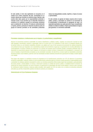 82
Plan Nacional de Desarrollo 2017-2021-Toda una Vida
En este sentido, el reto más significativo se encuentra en el
cambio de la matriz productiva del país, acompañada de un
cambio cultural que incentive la confianza propia. Además, este
cambio debe estar guiado por la responsabilidad ambiental e
inclusión social, lo que permitirá que el desarrollo industrial se
convierta en un poderoso impulsor de crecimiento económico
para la satisfacción de derechos. El involucrar preferentemente
a mujeres, jóvenes y personas en situación de pobreza junto con
grupos de atención prioritaria en las actividades productivas
reduce las desigualdades sociales, dignifica y mejora el acceso
a oportunidades.
En este contexto, la agenda de trabajo conjunta entre el sector
público, privado y comunitario se centrará en el incremento de
la productividad, la diversificación, la agregación de valor y la
capacidad exportadora,las cuales generarán mayor competitividad
anclada en empleo de calidad y mejores oportunidades de negocio
para garantizar un crecimiento sustentable.
Prioridades ciudadanas e institucionales para el impulso a la productividad y competitividad
Alcanzar el crecimiento económico sustentable, de manera redistributiva y solidaria, implica impulsar una producción nacional con alto
valor agregado, diversificada, inclusiva y responsable, tanto en lo social como en lo ambiental. En este marco, la ciudadanía plantea que
es preciso contar con una industria competitiva, eficiente y de calidad, por lo que el reto nacional es la promoción de cadenas productivas
con pertinencia local, que respondan a las características propias de los territorios al igual que a la generación de circuitos alternativos de
comercialización, el acceso a factores de producción y la creación de incentivos para la inversión privada y extranjera pertinente. Aquí, el
desarrollo de conocimiento adquiere fuerza respecto a la formación de talento humano, el desarrollo de la investigación e innovación, así
como el impulso a emprendimientos vinculados con las prioridades nacionales. De esta forma, se busca suplir las necesidades productivas
del sector privado,social-solidario y además cubrir las necesidades sociales mediante el fomento de la generación de trabajo y empleo dignos
y de calidad.
Para lograr este objetivo, la ciudadanía reconoce la importancia de la transformación productiva con el fin de alcanzar el crecimiento
económico sustentable y, además, enfatiza en que la transformación productiva debe ser inclusiva cuando garantiza la responsabilidad social
y ambiental; sin embargo, plantea la necesidad de contar con incentivos productivos diferenciados según las necesidades y particularidades
del sector privado y social-solidario, el acceso a información oportuna, la calidad del servicio público, el establecimiento de factores de
producción de manera pertinente, así como el fomento a la generación de capacidades del sector social-solidario, comercio justo, procesos
de contratación pública inclusivos y alianzas público-privadas, todo aquello con el fin de contar con un cambio de estructura productivo
articulado que permita el desarrollo equitativo de todos los sectores y la ciudadanía.
Sistematización de Foros Ciudadanos-Senplades
 