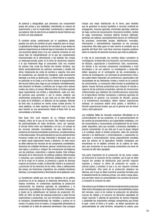 85
de pobreza y desigualdad, que promueva una comprensión
propia del campo y sus realidades, entendiendo su manera de
experimentar y vivir la modernidad, manteniendo y valorizando
sus saberes. Solo de esta forma se saldará la deuda histórica que
se tiene con esta población.
El contexto actual, condicionado por el capitalismo global,
postula una serie de cambios de gran magnitud para el campo.
La globalización obliga la apertura de mercados, lo que desde los
poderes hegemónicos se entiende bajo el imperativo de construir
una economía global única. A su vez, estamos inmersos en una
nueva fase de industrialización en la que las corporaciones
transnacionales de la alimentación y las bebidas han creado
un desproporcionado poder en la toma de decisiones respecto
a lo que finalmente llega al consumidor. Esto nos muestra
de manera más cruda los efectos del cambio climático, que
afecta perdurablemente los patrones nacionales y locales del
clima, trastocando los ciclos de siembra y cosecha. Una serie
de ecosistemas, por ejemplo los manglares, está severamente
afectada y se teme su destrucción. La oferta hídrica va cayendo,
en particular en la Costa y en la Sierra, donde el acaparamiento
del recurso hídrico para riego es una constante. Inevitablemente,
esta situación ha llevado a conflictos por el agua entre actores
rurales, las urbes y el campo. Mientras tanto, la frontera agrícola
sigue expandiendo sus límites y dependiendo, cada vez más,
de químicos para aumentar o, por lo menos, sostener sus
rendimientos productivos, lo que cada vez es más difícil ante
la caída de la fertilidad y el deterioro de los paisajes. Además
de todo esto, la pobreza en ciertas zonas rurales pervive. En
otras palabras, se debe repensar el desarrollo rural y la clave
para hacerlo es una aproximación desde el Buen Vivir de sus
comunidades y territorios.
Este Buen Vivir rural requiere de un enfoque territorial
integral, crítico de lo que se ha hecho. Ello implica reconocer
las particularidades de estos territorios, como, por ejemplo,
el vínculo íntimo entre sus habitantes y el uso y el manejo de
los recursos naturales circundantes, los que determinan la
existencia de diversas actividades económicas,complementarias
e interrelacionadas. Otra particularidad es que los asentamientos
humanos rurales son de baja intensidad y densidad, pero con
un tejido social organizativo fuerte y dinámico. En este marco
se debe valorizar los recursos de los campesinos consolidados,
dinamizar los múltiples territorios, generar condiciones para una
vida digna y armónica e integrar las innovaciones tecnológicas
con las prácticas, costumbres y saberes locales. Este enfoque
demanda de la intervención de políticas públicas diferenciadas
e inclusivas, que consideren elementos poblacionales como el
rol de la mujer en el campo, la presencia y aporte de diversas
mujeres de sectores rurales, el desarrollo infantil y la protección
y promoción de los derechos de los niños, niñas y adolescentes
del campo, los fenómenos migratorios, las unidades familiares
diversas, y el envejecimiento y feminización de la población rural.
La Constitución señala que uno de los objetivos de la política
económica es la de asegurar la soberanía alimentaria, lo que
implica incentivar, en condiciones equitativas la producción
convencional, los sistemas agrícolas de subsistencia y la
producción agroecológica de la Agricultura Familiar Campesina,
a través de la redistribución de factores de producción (CE,
2008, art. 284). Se debe dar absoluta protección a estas formas
organizativas y productivas, con una normativa que comprenda
la necesaria complementariedad de modelos y actores en el
campo. En países como el nuestro, la inseguridad alimentaria es
el resultado de la falta de soberanía alimentaria. Esta consigna
incluye una mejor distribución de la tierra, pero también
que se garantice el acceso equitativo a recursos (material de
propagación, insumos agrícolas, enmiendas agrícolas, sistemas
de riego, centros de mecanización), financieros (créditos, medios
de pago, inversiones), humanos (talento humano calificado,
personas con saberes, acompañamiento técnico en certificación
de procesos), comerciales (acopio, distribución, mercados,
información) y administrativos requeridos en los procesos
productivos. Nos debe guiar en este camino el constatar que la
garantía del Buen Vivir rural tiene enormes impactos positivos
sobre el conjunto de derechos humanos para toda la población.
A más de lo mencionado, los cambios deben considerar la
investigación,el desarrollo y la innovación,con fuertes procesos
de difusión, capacitación y transferencia. Esto, nuevamente,
sin afectar a los recursos campesinos consolidados a nivel
tecnológico y de sus saberes. La investigación y desarrollo
deben apoyarse en el contingente de las universidades y
centros de investigación, con premisas de pensamiento crítico,
las cuales deben responder con pertinencia y oportunidad a las
necesidades de los habitantes rurales a través de la creación
de conocimiento. La innovación debe brindar la posibilidad de
aplicar nuevas técnicas productivas que incluyan el rescate y
vigencia de las prácticas ancestrales, además de innovaciones
institucionales que viabilicen las transformaciones requeridas
en la Agricultura Familiar Campesina y sistemas agrícolas de
subsistencia en general. Los procesos de difusión, gracias
a la transferencia tecnológica, deben replicar experiencias
exitosas, en ocasiones desde otros países, e identificar y
difundir experiencias locales, que por lo general son de menor
costo y fácil aplicación.
Las múltiples fallas de mercado ocasionan dificultades en la
comercialización de sus productos, en el aprovechamiento de
los centros de procesamiento y sus capacidades instaladas, y en
los consumidores y consumidoras, principalmente los de menor
poder adquisitivo, para que accedan a productos saludables a
precios convenientes. Es por esto por lo que el apoyo integral
a la ruralidad, desde el ámbito productivo, debe dar particular
atención a la distribución y comercialización, y asesorarlos en
mercadeo y comercialización, temas especialmente sensibles
para los actores de la Agricultura Familiar Campesina por
encontrarse en el eslabón primario de la cadena de valor,
pero que incorporan en sus procesos productivos una serie de
recursos de alto valor agregado.
Una parte importante de la producción de las zonas rurales
se direcciona al consumo de las ciudades, por lo que se debe
mejorar los canales de distribución para permitir mayores
ingresos y mejorar la oferta de productos en cuanto a
precios justos y variedad, lo que a su vez requiere controlar
el contrabando. Otra parte de la producción abastece las
fábricas, por lo que se debe incentivar acuerdos formales para
el abastecimiento de materias primas, con visión a largo plazo,
que permitan reducir la vulnerabilidad a los cambios de precios
y compartir la creación de valor.
Esteesfuerzoporfortalecerelniveldeencadenamientoproductivo
debeincluirestrategiasquereduzcanlasvulnerabilidadespropias
del mercado, como el de motivar la producción de alimentos
inocuos de calidad y el consumo de alimentos saludables de
origen nacional. Y, además de aprovechar de manera integrada
y sostenible las importantes ventajas comparativas que brinda
el país –como el clima y el suelo–, se deben aprovechar las
particularidades de cada territorio, incluyendo la cultura, para
 