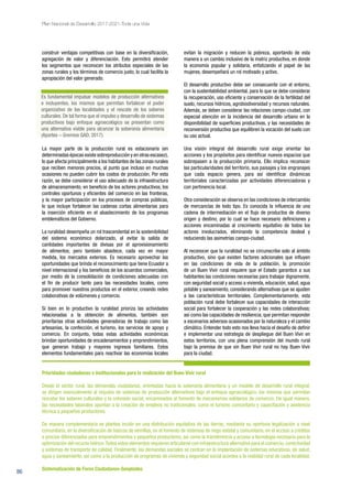 86
Plan Nacional de Desarrollo 2017-2021-Toda una Vida
construir ventajas competitivas con base en la diversificación,
agregación de valor y diferenciación. Esto permitirá atender
los segmentos que reconocen los atributos especiales de las
zonas rurales y los términos de comercio justo, lo cual facilita la
apropiación del valor generado.
La mayor parte de la producción rural es estacionaria (en
determinadas épocas existe sobreproducción y en otras escasez),
lo que afecta principalmente a los habitantes de las zonas rurales
que reciben menores precios, al punto que incluso en muchas
ocasiones no pueden cubrir los costos de producción. Por esta
razón, se debe considerar el uso adecuado de la infraestructura
de almacenamiento, en beneficio de los actores productivos, los
controles oportunos y eficientes del comercio en las fronteras,
y la mayor participación en los procesos de compras públicas,
lo que incluye fortalecer las cadenas cortas alimentarias para
la inserción eficiente en el abastecimiento de los programas
emblemáticos del Gobierno.
La ruralidad desempeña un rol trascendental en la sostenibilidad
del sistema económico dolarizado, al evitar la salida de
cantidades importantes de divisas por el aprovisionamiento
de alimentos; pero también abastece, cada vez en mayor
medida, los mercados externos. Es necesario aprovechar las
oportunidades que brinda el reconocimiento que tiene Ecuador a
nivel internacional y los beneficios de los acuerdos comerciales,
por medio de la consolidación de condiciones adecuadas con
el fin de producir tanto para las necesidades locales, como
para promover nuestros productos en el exterior, creando redes
colaborativas de volúmenes y comercio.
Si bien en lo productivo la ruralidad prioriza las actividades
relacionadas a la obtención de alimentos, también son
prioritarias otras actividades generadoras de trabajo como las
artesanías, la confección, el turismo, los servicios de apoyo y
comercio. En conjunto, todas estas actividades económicas
brindan oportunidades de encadenamientos y emprendimientos,
que generan trabajo y mayores ingresos familiares. Estos
elementos fundamentales para reactivar las economías locales
evitan la migración y reducen la pobreza, aportando de esta
manera a un cambio inclusivo de la matriz productiva, en donde
la economía popular y solidaria, enfatizando el papel de las
mujeres, desempeñará un rol motivado y activo.
El desarrollo productivo debe ser consecuente con el entorno,
con la sustentabilidad ambiental, para lo que se debe considerar
la recuperación, uso eficiente y conservación de la fertilidad del
suelo, recursos hídricos, agrobiodiversidad y recursos naturales.
Además, se deben considerar las relaciones campo-ciudad, con
especial atención en la incidencia del desarrollo urbano en la
disponibilidad de superficies productivas, y las necesidades de
reconversión productiva que equilibren la vocación del suelo con
su uso actual.
Una visión integral del desarrollo rural exige orientar las
acciones y los propósitos para identificar nuevos espacios que
sobrepasen a la producción primaria. Ello implica reconocer
las particularidades del territorio, sus paisajes y los engranajes
que cada espacio genera, para así identificar dinámicas
territoriales caracterizadas por actividades diferenciadoras y
con pertinencia local.
Otra consideración se observa en las condiciones de intercambio
de mercancías de todo tipo. Es conocida la influencia de una
cadena de intermediación en el flujo de productos de diverso
origen y destino, por lo cual se hace necesario definiciones y
acciones encaminadas al crecimiento equitativo de todos los
actores involucrados, eliminando la competencia desleal y
reduciendo las asimetrías campo-ciudad.
Al reconocer que la ruralidad no se circunscribe solo al ámbito
productivo, sino que existen factores adicionales que influyen
en las condiciones de vida de la población, la promoción
de un Buen Vivir rural requiere que el Estado garantice a sus
habitantes las condiciones necesarias para trabajar dignamente,
con seguridad social y acceso a vivienda, educación, salud, agua
potable y saneamiento, considerando alternativas que se ajusten
a las características territoriales. Complementariamente, esta
población rural debe fortalecer sus capacidades de interacción
social para fortalecer la cooperación y las redes colaborativas;
así como las capacidades de resiliencia, que permitan responder
a escenarios adversos ocasionados por la naturaleza y el cambio
climático. Entender todo esto nos lleva hacia el desafío de definir
e implementar una estrategia de despliegue del Buen Vivir en
estos territorios, con una plena comprensión del mundo rural
bajo la premisa de que sin Buen Vivir rural no hay Buen Vivir
para la ciudad.
Es fundamental impulsar modelos de producción alternativos
e incluyentes, los mismos que permitan fortalecer el poder
organizativo de las localidades y el rescate de los saberes
culturales. De tal forma que el impulso y desarrollo de sistemas
productivos bajo enfoque agroecológico se presentan como
una alternativa viable para alcanzar la soberanía alimentaria
(Aportes – Gremios GAD, 2017).
Prioridades ciudadanas e institucionales para la realización del Buen Vivir rural
Desde el sector rural, las demandas ciudadanas, orientadas hacia la soberanía alimentaria y un modelo de desarrollo rural integral,
se dirigen esencialmente al impulso de sistemas de producción alternativos bajo el enfoque agroecológico, los mismos que permitan
rescatar los saberes culturales y la cohesión social, encaminados al fomento de mecanismos solidarios de comercio. De igual manera,
las necesidades laborales apuntan a la creación de empleos no tradicionales, como el turismo comunitario y capacitación y asistencia
técnica a pequeños productores.
De manera complementaria se plantea incidir en una distribución equitativa de las tierras, mediante su oportuna legalización a nivel
comunitario, en la diversificación de bancos de semillas, en el fomento de sistemas de riego estatal y comunitario, en el acceso a créditos
a precios diferenciados para emprendimientos y pequeños productores, así como la transferencia y acceso a tecnología necesaria para la
optimización del recurso hídrico.Todos estos elementos requieren articularse con infraestructura alternativa para el comercio,conectividad
y sistemas de transporte de calidad. Finalmente, las demandas sociales se centran en la implantación de sistemas educativos, de salud,
agua y saneamiento, así como a la producción de programas de vivienda y seguridad social acordes a la realidad rural de cada localidad.
Sistematización de Foros Ciudadanos-Senplades
 