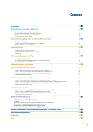9
Contenido
Presentación											12
La Planificación Nacional para el Desarrollo								15
• Los Mandatos Constitucionales respecto de la planificación 								 16
• El Sistema Nacional Descentralizado de Planificación Participativa 							 17
• Estrategias Nacionales de Desarrollo, en perspectiva global								 19
• Ecuador en el contexto regional y mundial									19
Contexto Histórico y Diagnóstico de la Realidad Nacional Actual					23
• Transición a un nuevo escenario										24
• Los cimientos del proceso: capacidades generadas durante la última década						 24
• Elementos orientadores para el nuevo Gobierno								26
Visión Largo Plazo										29
• Ecuador hacia sus 200 años de vida republicana								 30
• El Plan Nacional de Desarrollo y la planificación a largo plazo								 31
• Ecuador 2030											32
El Proceso de Construcción del Plan								35
• Antecedentes y construcción del Plan 									36
• La importancia del enfoque territorial en el cumplimiento del Plan Nacional de Desarrollo						 38
• El proceso participativo de construcción del Plan								 40
Objetivos Nacionales de Desarrollo		 							45
Eje 1: Derechos para Todos Durante Toda la Vida								47
• Objetivo 1: Garantizar una vida digna con iguales oportunidades para todas las personas						 53
• Objetivo 2: Afirmar la interculturalidad y plurinacionalidad, revalorizando las identidades diversas					 60
• Objetivo 3: Garantizar los derechos de la naturaleza para las actuales y futuras generaciones					 64
• Intervenciones emblemáticas para el Eje 1									67
Eje 2: Economía al Servicio de la Sociedad									71
• Objetivo 4: Consolidar la sostenibilidad del sistema económico social y solidario, y afianzar la dolarización				 76
• Objetivo 5: Impulsar la productividad y competitividad para el crecimiento económico sostenible de manera redistributiva y solidaria			 80
• Objetivo 6: Desarrollar las capacidades productivas y del entorno para lograr la soberanía alimentaria y el Buen Vivir rural			 84
• Intervenciones emblemáticas para el Eje 2									88
Eje 3: Más sociedad, mejor Estado									91
• Objetivo 7: Incentivar una sociedad participativa, con un Estado cercano al servicio de la ciudadanía					 97
• Objetivo 8: Promover la transparencia y la corresponsabilidad para una nueva ética social						 101
• Objetivo 9: Garantizar la soberanía y la paz, y posicionar estratégicamente el país en la región y el mundo				 104
• Intervenciones emblemáticas para el Eje 3									107
Estrategia Territorial Nacional									109
	 • Características actuales del Sistema Territorial Ecuatoriano								110
	 • Propuesta											123
	 • Lineamientos territoriales para cohesión territorial con sustentabilidad ambiental y gestión de riesgos					123
	 • Lineamientos territoriales de acceso equitativo a infraestructura y conocimiento						124
	 • Lineamientos de articulación para la gestión territorial y gobernanza multinivel						125
	 • Implementación del Plan Nacional de Desarrollo y de la Estrategia Territorial Nacional						127
	
Criterios para orientar la Asignación de Recursos Públicos y la Inversión Pública				131
Plan Plurianual De Inversiones									132
Bibliografía											134
Siglas												140
 