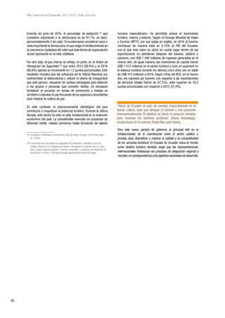 96
Plan Nacional de Desarrollo 2017-2021-Toda una Vida
Enemdu de junio de 2016, el porcentaje de población 28
que
considera importante a la democracia es de 81,1%; es decir,
aproximadamente 2 de cada 10 ecuatorianos consideran poco o
nada importante la democracia, lo que exige el fortalecimiento en
la conciencia ciudadana del valor que esta forma de organización
social representa en la vida cotidiana.
Por otro lado, la paz interna se refleja, en parte, en el Índice de
Percepción de Seguridad 29
que entre 2012 (59,4%) y el 2016
(60,6%) apenas se incrementó en 1,2 puntos porcentuales. Este
resultado muestra que los esfuerzos de la Policía Nacional por
contrarrestar la delincuencia y reducir el efecto de inseguridad
que esta genera, requieren de nuevas estrategias para detectar
a los grupos o personas que cometen delitos. Es necesario
fortalecer el accionar en temas de prevención y trabajo en
territorio e impulsar el uso frecuente de los espacios comunitarios
para mejorar la cultura de paz.
En este contexto, el posicionamiento estratégico del país
contribuirá a magnificar el potencial turístico. Durante la última
década, este sector ha sido un pilar fundamental en la evolución
económica del país. La considerable inversión en proyectos de
diferente índole –desde carreteras hasta formación de talento
28 La población entrevistada corresponde al jefe de hogar, cónyuge o informante mayor
de 18 años.
29 El promedio de la percepción de seguridad de la población, expresado como por-
centaje, indica que los ciudadanos se sienten más seguros en lugares como su casa,
barrio, ciudad, espacios públicos y centros comerciales. La población de referencia son
personas de 16 años y más seleccionadas aleatoriamente dentro del hogar.
humano especializado– ha permitido activar el movimiento
turístico, interno y externo. Según el Consejo Mundial de Viajes
y Turismo (WTTC, por sus siglas en inglés), en 2016 el turismo
contribuyó de manera total en 5,15% al PIB del Ecuador,
con lo que este rubro se ubicó en cuarto lugar dentro de las
exportaciones no petroleras después del banano, plátano y
camarón, con US$ 1 449 millones de ingresos generados en el
mismo año; de igual manera, las inversiones de capital fueron
US$ 1 013 millones en el sector turístico y tuvo un superávit en
la balanza turística durante los últimos cinco años con un saldo
de US$ 415 millones a 2016. Según cifras del BCE, en el mismo
año, los ingresos por turismo con respecto a las exportaciones
de servicios totales fueron de 67,73%, valor superior en 10,2
puntos porcentuales con respecto a 2012 (57,5%).
Para este nuevo período de gobierno, el principal reto es el
fortalecimiento de la coordinación entre el sector público y
privado, para diversificar y mejorar la calidad y la competitividad
de los servicios turísticos. El impulso de Ecuador hacia el mundo
como destino turístico también exige que las representaciones
internacionales fortalezcan los procesos de integración regional y
mundial,encorrespondenciaalosobjetivosnacionalesdedesarrollo.
“Hacer de Ecuador un país de eventos, especialmente en el
sector cultura, para que atraigan el turismo y nos posicione
internacionalmente. El objetivo es hacer el proyecto rentable
para reactivar los sectores turísticos” (Diana Anzuategui,
ecuatorianos en el exterior. Portal Plan para Todos).
 