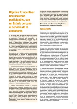 97
Objetivo 7: Incentivar
una sociedad
participativa, con
un Estado cercano
al servicio de la
ciudadanía
En las distintas mesas de diálogo, la participación ciudadana
es una prioridad explícita, al igual que la prolongación de
los espacios para la construcción de la política pública y su
posterior seguimiento, implementación y evaluación. Entre las
principales propuestas generadas por la ciudadanía están: la
libertad y el fortalecimiento de la organización social, sindical y
su representación en diferentes instancias; la democratización de
los mecanismos de participación; la incidencia de la ciudadanía
en la toma de decisiones; la generación de espacios públicos,
urbanos y rurales, de participación; la veeduría ciudadana y el
control social de la gestión e inversión pública, y la construcción
del poder popular.
Si pretendemos que la ciudadanía esté informada, sea activa
y corresponsable de sus decisiones, es necesario desarrollar
sistemas de información (cualitativa y cuantitativa), investigación
y registro, que permitan el seguimiento y el monitoreo de las
políticas públicas, la ejecución del gasto y la priorización de la
inversión.Estos mecanismos de corresponsabilidad de la sociedad
buscan constantemente el bien común y el sostenimiento de las
políticas públicas, en el marco de la consolidación del Sistema
Nacional Descentralizado de Planificación Participativa.
La demanda ciudadana insiste en que hay que mantener un
Estado garante de derechos, con capacidad de regulación,
seguimiento y control en aspectos fundamentales como la
comunicación,losprecios,latransparencia,lascompraspúblicas,
el contrabando, las construcciones, las contrataciones, etc. De
allí que es necesario mejorar la calidad de las regulaciones y la
simplificación de sus trámites; impulsar el desarrollo del talento
humano de los servidores públicos; y fomentar una mirada
estratégica, técnica y pertinente sobre la nueva infraestructura.
Incluso se propone que los servicios básicos y sociales puedan
tener una diferenciación entre aquellos que son para familias
y aquellos que son para producción, con lo cual se mira
críticamente a los subsidios y sus beneficiarios.
La ciudadanía, permanentemente, manifiesta que se requiere
la implementación de la política pública a través de Sistemas
Nacionales como el de Inclusión y Equidad Social. Asimismo,
se plantea el fortalecimiento de los sistemas de protección
integral de derechos, incorporando a ellos las particularidades
y especificidades poblacionales, de institucionalidad, políticas,
servicios y atención prioritaria y especializada en los ámbitos
públicos y privados. En añadidura, se exige garantizar la igualdad
real en el acceso a servicios de protección especial, sistemas de
gestióncoordinadaeinterinstitucional,queesténdesconcentrados,
descentralizados y tengan pertinencia cultural con los grupos de
atención prioritaria.
Por último, es importante resaltar la demanda ciudadana por la
coordinación y articulación interinstitucional a escala nacional,
pero principalmente en el territorio. Las instancias del sector
público del Gobierno Central y de los otros niveles de gobierno
(Gobiernos Autónomos Descentralizados), las otras funciones del
Estado, así como las entidades del sector privado, comunitario,
social y solidario, académico, deben construir redes efectivas y
complementarias de servicios sociales y de fomento productivo.
Sistematización de los 23 procesos de Diálogo Nacional.
Sistema informático de seguimiento-Senplades.
Fundamento
Una sociedad activa y participativa, de la mano de un Estado
cercano, garantiza la gestión pública democrática. Estos son los
componentes fundamentales de un proceso político orientado a
la construcción de una sociedad comprometida con el gobierno
colectivo de los asuntos públicos. Esto supone que el Estado y
la sociedad no se oponen, sino que son partes complementarias
y relacionadas, que propician el desarrollo y que actúan para el
funcionamiento de la democracia bajo el eje orientador del bien
común. Además, el Estado no se compone como una entidad
única ni se asocia solamente al Gobierno Nacional.
El Estado reúne al conjunto de entidades que cumplen sus
diferentes funciones (Ejecutiva, Legislativa, Judicial, Electoral y
TransparenciayControlSocial)ylosdistintosnivelesdegobierno,
así como sus administraciones (que son modelos de gestión de
lo público que integran a todos los servidores y funcionarios,
quienes relacionan las entidades estatales con la ciudadanía
para la definición de políticas públicas, la prestación de
servicios y demás actividades). De aquí que un servicio público
meritocrático, profesional, ético y transparente constituye uno
de los componentes claves para la administración pública
democrática orientada hacia la ciudadanía no como simples
usuarios o clientes del Estado, sino como sujetos de derechos
y deberes, y agentes corresponsables de su realización.
De igual forma, la sociedad no es un todo homogéneo. En ella se
distingue la sociedad civil (entendida desde las diversas formas
privadas o comunitarias en que la ciudadanía se organiza y
asocia) de las personas individuales y colectivas, ciudadanas
y ciudadanos en su conjunto. Esta sociedad heterogénea
tiene diferentes necesidades, intereses y expectativas que
necesitan que el Estado garantice derechos y libertades
para su realización. Desde esta perspectiva, el Estado es
un medio para el alcance de los objetivos de la sociedad
y la consecución del bien común. De aquí la importancia de
fomentar una adecuada relación entre Estado y sociedad,
y propiciar una mejora de las capacidades estatales para
cumplir con sus obligaciones, siempre armonizadas con las
necesidades sociales, consolidando la participación ciudadana
en el sistema democrático, en las políticas públicas y en los
mecanismos de control. No se debe olvidar que la existencia
del Estado y su aparato público no pueden ser explicados por sí
mismos, sino en calidad de representación de las expectativas
de la sociedad; la relación entre Estado y sociedad es dinámica
porque las respuestas estatales se alinean a necesidades
cambiantes de la sociedad y, en tal sentido, su labor consiste
en dar respuestas y garantizar los derechos de las personas,
individuales y colectivas, en todo momento.
 