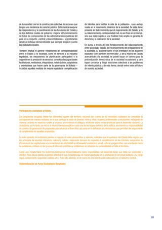 99
de la sociedad civil en la construcción colectiva de acciones que
tengan una incidencia de carácter público. Esto implica asegurar
la independencia y la coordinación de las funciones del Estado y
de los distintos niveles de gobierno; mejorar el funcionamiento
de todos los componentes de las administraciones públicas del
país en su conjunto –central y descentralizadas–, y gestionarlos
desde un enfoque democratizador que siempre tenga en cuenta
las realidades locales.
También implica el generar mecanismos de corresponsabilidad
entre el Estado y la sociedad, como el derecho a la iniciativa
legislativa, los mecanismos de planificación participativa y la
cogestión en la prestación de servicios; consolidar las capacidades
facilitadoras,mediadoras,integradoras,redistributivas,adaptativas
y orientadoras que hacen parte de la gobernanza del Estado –
incluidas aquellas medidas de mejora regulatoria y simplificación
de trámites para facilitar la vida de la población–, cuyo anclaje
reside en el movimiento dinámico de la sociedad. Se debe tener
presente en todo momento que el mejoramiento del Estado, y de
su relacionamiento con la sociedad civil,no son fines en sí mismos,
sino que están sujetos a una finalidad más amplia: la garantía de
derechos y la realización de la sociedad.
En suma, a través de este fortalecimiento del relacionamiento
entre sociedad y Estado, del reconocimiento del protagonismo de
la sociedad, su accionar como el eje orientador de las acciones
estatales –pero también del mercado–, y de la mejora del Estado
acercándolo a la sociedad, se puede trazar un camino para la
profundización democrática de la sociedad ecuatoriana y para
lograr concertar y dirigir soluciones colectivas a los problemas
de interés público y, de esta forma, decidir entre todos el futuro
de nuestra sociedad.
Participación ciudadana y Estado
Las propuestas acogidas desde los diferentes lugares del territorio nacional dan cuenta de la necesidad ciudadana de consolidar la
participación de manera inclusiva, en la que confluya la visión de jóvenes, niños y niñas, mujeres, profesionales y estudiantes, trabajando de
manera conjunta en espacios rurales y urbanos; promoviendo el diálogo y el debate sobre varias temáticas para el desarrollo nacional. La
ciudadanía, por lo tanto, se mira a sí misma corresponsable en cada una de las etapas del ciclo de la política, asumiendo su responsabilidad
en cuanto a la generación de propuestas para alcanzar el Buen Vivir, así como en la definición de mecanismos que permitan dar seguimiento
al cumplimiento de aquellas propuestas.
En este contexto, la ciudadanía plantea el respeto al orden democrático y, además, establece que el quehacer del Estado debe regirse por
los principios de equidad, eficiencia, calidad y calidez; mejorando tiempos de respuesta y simplificación de los trámites, asegurando la
eficiencia de las regulaciones e incrementando su efectividad en el bienestar económico, social, cultural y organizativo, con orientación hacia
la ciudadanía y énfasis en los grupos de atención prioritaria y poblaciones en situación de vulnerabilidad en todo el territorio.
Existe una mirada hacia los Gobiernos Autónomos Descentralizados como responsables del desarrollo local, que debe ser sostenible y
efectivo. Para ello se plantea la gestión efectiva de sus competencias, de manera particular en la prestación de servicios públicos a su cargo
(agua, saneamiento, seguridad, vialidad, etc.).Todo ello, además, en el marco de una coordinación adecuada con el Gobierno Central.
Sistematización de Foros Ciudadanos-Senplades
 