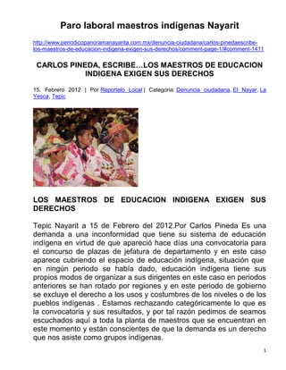 Paro laboral maestros indígenas Nayarit
http://www.periodicopanoramanayarita.com.mx/denuncia-ciudadana/carlos-pinedaescribe-
los-maestros-de-educacion-indigena-exigen-sus-derechos/comment-page-1/#comment-1411

 CARLOS PINEDA, ESCRIBE…LOS MAESTROS DE EDUCACION
            INDIGENA EXIGEN SUS DERECHOS

15. Febrero 2012 | Por Reportelo Local | Categoria: Denuncia ciudadana, El Nayar, La
Yesca, Tepic




LOS MAESTROS DE EDUCACION INDIGENA EXIGEN SUS
DERECHOS

Tepic Nayarit a 15 de Febrero del 2012.Por Carlos Pineda Es una
demanda a una inconformidad que tiene su sistema de educación
indígena en virtud de que apareció hace días una convocatoria para
el concurso de plazas de jefatura de departamento y en este caso
aparece cubriendo el espacio de educación indígena, situación que
en ningún periodo se había dado, educación indígena tiene sus
propios modos de organizar a sus dirigentes en este caso en periodos
anteriores se han rotado por regiones y en este periodo de gobierno
se excluye el derecho a los usos y costumbres de los niveles o de los
pueblos indígenas . Estamos rechazando categóricamente lo que es
la convocatoria y sus resultados, y por tal razón pedimos de seamos
escuchados aquí a toda la planta de maestros que se encuentran en
este momento y están conscientes de que la demanda es un derecho
que nos asiste como grupos indígenas.
                                                                                   1
 