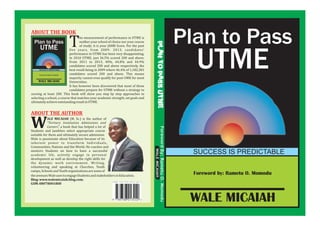 Foreword by: Rametu O. Momodu
Plan to Pass
UTME
SUCCESS IS PREDICTABLE
WALE MICAIAH
he measurement of performance in UTME is
neither your school of choice nor your course
of study; it is your JAMB Score. For the pastTfive years, from 2009- 2013, candidates'
performance in UTME has been very disappointing.
In 2010 UTME, just 36.5% scored 200 and above.
From 2011 to 2013, 40%, 44.8% and 44.9%
candidates scored 200 and above respectively, the
best result being in 2009 where 46.4% of 1,182,381
candidates scored 200 and above. This means
majority cannot even qualify for post-UME for most
Universities.
It has however been discovered that most of these
candidates prepare for UTME without a strategy to
scoring at least 200. This book will show you step by step approaches to
selecting a school, a course that matches your academic strength, set goals and
ultimatelyachieveoutstandingresultinUTME.
ABOUT THE BOOK
ForewordBy:RametuO.Momodu
WALEMICAIAH
PLANTOPASSUTME
ALE MICAIAH (M. Sc.) is the author of
“Tertiary Institution Admissions and
WCareers”, a book that has helped a lot of
Students and Jambites select appropriate course
suitable for them and ultimately secure admission.
Wale is passionate about Education because of its
inherent power to transform Individuals,
Communities, Nations and the World. He coaches and
mentors Students on how to have a successful
academic life, actively engage in personal
development as well as develop the right skills for
the dynamic work environment. Writing,
volunteering and speaking at Churches, Youth
camps,SchoolsandYouthorganizationsaresomeof
ABOUT THE AUTHOR
theavenuesWaleusestoengageStudentsandstakeholdersinEducation.
Blog:www.walemicaiah.blog.com.
GSM:08078001800
 