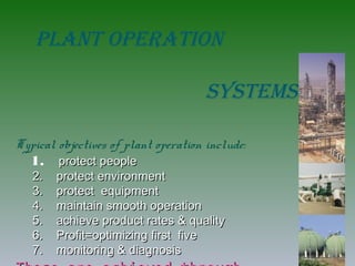 PLANT OPERATION
sysTEms
Typical objectives of plant operation include:
1. protect peopleprotect people
2. protect environment2. protect environment
3. protect equipment3. protect equipment
4. maintain smooth operation4. maintain smooth operation
5. achieve product rates & quality5. achieve product rates & quality
6. Profit=optimizing first five6. Profit=optimizing first five
7. monitoring & diagnosis7. monitoring & diagnosis
 