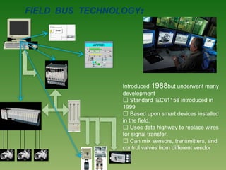 FIELD BUS TECHNOLOGY:
Introduced 1988but underwent many
development
 Standard IEC61158 introduced in
1999
 Based upon smart devices installed
in the field.
 Uses data highway to replace wires
for signal transfer.
 Can mix sensors, transmitters, and
control valves from different vendor
 