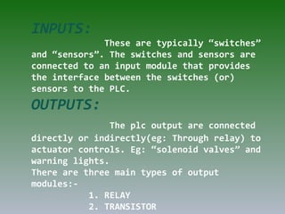 INPUTS:
These are typically “switches”
and “sensors”. The switches and sensors are
connected to an input module that provides
the interface between the switches (or)
sensors to the PLC.
OUTPUTS:
The plc output are connected
directly or indirectly(eg: Through relay) to
actuator controls. Eg: “solenoid valves” and
warning lights.
There are three main types of output
modules:-
1. RELAY
2. TRANSISTOR
 