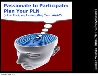 Passionate to Participate:
   Plan Your PLN




                                                                                          Session Materials - http://bit.ly/free2succeed
   (a.k.a. Rock, er, I mean, Blog Your World!)




                                                       Photo credit: KTSDesign




                                Photo credit: KTSDesign as cited at http://goo.gl/kuJD5




Sunday, June 3, 12
 