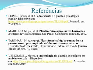 Referências
 LOPES, Daniele et al. O adolescente e o plantão psicológico
escolar. Disponível em
https://www.psicologia.pt/artigos/textos/TL0399.pdf. Acessado em:
20/09/2019.
 MAHFOUD, Miguel et al. Plantão Psicológico: novos horizontes,
2ª edição, revista e ampliada. São Paulo: Companhia Ilimitada, 2012.
 TASSINARI, M. A. (1999). Plantão psicológico centrado na
pessoa como promoção de saúde no contexto escolar.
Dissertação de mestrado, Universidade Federal do Rio de Janeiro,
Rio de Janeiro, RJ, Brasil.
 VENDRAMEL, Mayra. a importância do plantão psicológico no
ambiente escolar. Disponível
em:https://www.psicologia.pt/artigos/textos/TL0398.pdf. Acessado
em 20/09/2019.
 