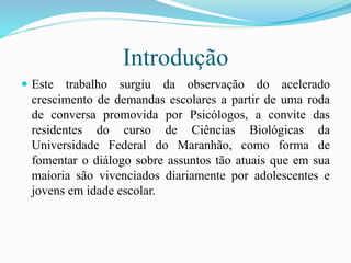 Introdução
 Este trabalho surgiu da observação do acelerado
crescimento de demandas escolares a partir de uma roda
de conversa promovida por Psicólogos, a convite das
residentes do curso de Ciências Biológicas da
Universidade Federal do Maranhão, como forma de
fomentar o diálogo sobre assuntos tão atuais que em sua
maioria são vivenciados diariamente por adolescentes e
jovens em idade escolar.
 