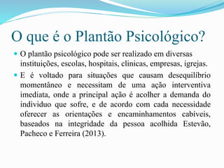 O que é o Plantão Psicológico?
 O plantão psicológico pode ser realizado em diversas
instituições, escolas, hospitais, clinicas, empresas, igrejas.
 E é voltado para situações que causam desequilíbrio
momentâneo e necessitam de uma ação interventiva
imediata, onde a principal ação é acolher a demanda do
individuo que sofre, e de acordo com cada necessidade
oferecer as orientações e encaminhamentos cabíveis,
baseados na integridade da pessoa acolhida Estevão,
Pacheco e Ferreira (2013).
 