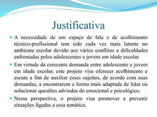 Justificativa
 A necessidade de um espaço de fala e de acolhimento
técnico-profissional tem sido cada vez mais latente no
ambiente escolar devido aos vários conflitos e dificuldades
enfrentadas pelos adolescentes e jovens em idade escolar.
 Em virtude da crescente demanda entre adolescente e jovem
em idade escolar, este projeto visa oferecer acolhimento e
escuta a fim de auxiliar esses sujeitos, de acordo com suas
demandas, a encontrarem a forma mais adaptada de lidar ou
solucionar questões advindas do emocional e psicológico.
 Nessa perspectiva, o projeto visa promover e prevenir
situações ligadas a essa temática.
 