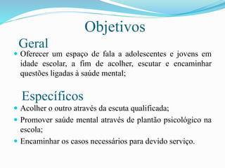 Objetivos
 Oferecer um espaço de fala a adolescentes e jovens em
idade escolar, a fim de acolher, escutar e encaminhar
questões ligadas à saúde mental;
 Acolher o outro através da escuta qualificada;
 Promover saúde mental através de plantão psicológico na
escola;
 Encaminhar os casos necessários para devido serviço.
Geral
Específicos
 