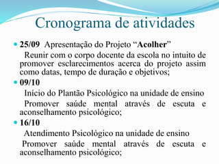 Cronograma de atividades
 25/09 Apresentação do Projeto “Acolher”
Reunir com o corpo docente da escola no intuito de
promover esclarecimentos acerca do projeto assim
como datas, tempo de duração e objetivos;
 09/10
Início do Plantão Psicológico na unidade de ensino
Promover saúde mental através de escuta e
aconselhamento psicológico;
 16/10
Atendimento Psicológico na unidade de ensino
Promover saúde mental através de escuta e
aconselhamento psicológico;
 