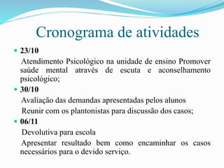 Cronograma de atividades
 23/10
Atendimento Psicológico na unidade de ensino Promover
saúde mental através de escuta e aconselhamento
psicológico;
 30/10
Avaliação das demandas apresentadas pelos alunos
Reunir com os plantonistas para discussão dos casos;
 06/11
Devolutiva para escola
Apresentar resultado bem como encaminhar os casos
necessários para o devido serviço.
 