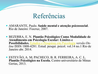 Referências
 AMARANTE, Paulo. Saúde mental e atenção psicossocial.
Rio de Janeiro: Fiocruz, 2007.
 BEZERRA, E. N. Plantão Psicológico Como Modalidade de
Atendimento em Psicologia Escolar: Limites e
Possibilidades. Estudos e Pesquisas em Psicologia versão On-
line ISSN 1808-4281. Estud. pesqui. psicol. vol.14 no.1 Rio de
Janeiro abr. 2014.
 ESTEVÃO, A. M; PACHECO, B. R. FERREIRA, A. C. L.
Plantão Psicológico na Escola. Centro universitário de Minas
Gerias, 2013.
 