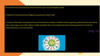 Elarticulo28delaConvencióndelosDerechosdelNiño,queesLeydelaRepúblicaseñala:
b.Implantarlaenseñanzaprimariaobligatoriaygratuitaparatodosytodas.
c.Fomentareldesarrollo,ensusdistintasformas,delaenseñanzasecundaria,incluidalaenseñanzageneralyprofesional, hacerquetodoslos
niñosyniñas tenganaccesoaellayadoptarmedidasapropiadastalescomolaimplantacióndelaenseñanzagratuitaylaconcesiónde
asistenciafinancieraencasodenecesidad.
(Pág. 14)
 