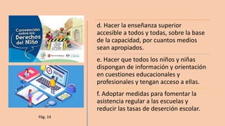 d. Hacer la enseñanza superior
accesible a todos y todas, sobre la base
de la capacidad, por cuantos medios
sean apropiados.
e. Hacer que todos los niños y niñas
dispongan de información y orientación
en cuestiones educacionales y
profesionales y tengan acceso a ellas.
f. Adoptar medidas para fomentar la
asistencia regular a las escuelas y
reducir las tasas de deserción escolar.
Pág. 14
 