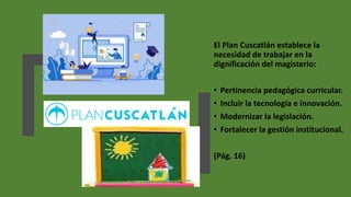 El Plan Cuscatlán establece la
necesidad de trabajar en la
dignificación del magisterio:
• Pertinencia pedagógica curricular.
• Incluir la tecnología e innovación.
• Modernizar la legislación.
• Fortalecer la gestión institucional.
(Pág. 16)
 