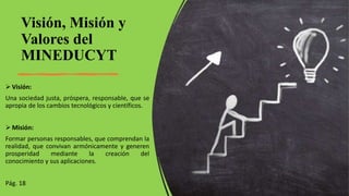 Visión, Misión y
Valores del
MINEDUCYT
 Visión:
Una sociedad justa, próspera, responsable, que se
apropia de los cambios tecnológicos y científicos.
 Misión:
Formar personas responsables, que comprendan la
realidad, que convivan armónicamente y generen
prosperidad mediante la creación del
conocimiento y sus aplicaciones.
Pág. 18
 