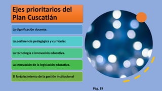 Ejes prioritarios del
Plan Cuscatlán
La dignificación docente.
La pertinencia pedagógica y curricular.
La tecnología e innovación educativa.
La innovación de la legislación educativa.
El fortalecimiento de la gestión institucional
Pág. 19
 
