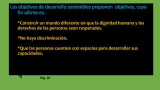 Los objetivos de desarrollo sostenibles proponen objetivos, cuyo
fin ultimo es:
*Construir un mundo diferente en que la dignidad humana y los
derechos de las personas sean respetados.
*No haya discriminación.
*Que las personas cuenten con espacios para desarrollar sus
capacidades.
Pág. 20
 
