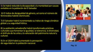 5) Se habrá reducido la discapacidad y la mortalidad por causas
evitables en la población de El Salvador.
6) El índice de desigualdad de género, así como el número de
feminicidios habrán disminuido.
7) El Salvador habrá incrementado su índice de riesgo climático
global y su seguridad hídrica.
8) La población salvadoreña habrá transformado prácticas
culturales que fomentan la igualdad, la tolerancia, la diversidad,
el disfrute de las artes y la valoración del patrimonio natural y
cultural.
9) En el 2024 habrá aumentado la percepción
de seguridad en la población nacional.
Pág. 22
 