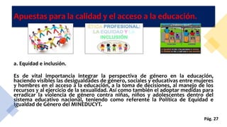 Apuestas para la calidad y el acceso a la educación.
a. Equidad e inclusión.
Es de vital importancia integrar la perspectiva de género en la educación,
haciendo visibles las desigualdades de género, sociales y educativas entre mujeres
y hombres en el acceso a la educación, a la toma de decisiones, al manejo de los
recursos y al ejercicio de la sexualidad. Así como también el adoptar medidas para
erradicar la violencia de género contra niñas, niños y adolescentes dentro del
sistema educativo nacional, teniendo como referente la Política de Equidad e
Igualdad de Género del MINEDUCYT.
Pág. 27
 