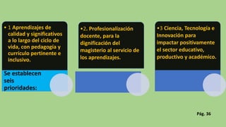 • 1 Aprendizajes de
calidad y significativos
a lo largo del ciclo de
vida, con pedagogía y
currículo pertinente e
inclusivo.
Se establecen
seis
prioridades:
•2. Profesionalización
docente, para la
dignificación del
magisterio al servicio de
los aprendizajes.
•3 Ciencia, Tecnología e
Innovación para
impactar positivamente
el sector educativo,
productivo y académico.
Pág. 36
 