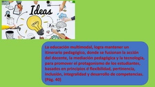 La educación multimodal, logra mantener un
itinerario pedagógico, donde se fusionan la acción
del docente, la mediación pedagógica y la tecnología,
para promover el protagonismo de los estudiantes,
basados en principios d flexibilidad, pertinencia,
inclusión, integralidad y desarrollo de competencias.
(Pág. 40)
 