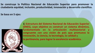 Se construye la Política Nacional de Educación Superior para promover la
ciudadanía equidad, inclusión, productividad, innovación y desarrollo científico.
Se basa en 5 ejes:
1) Estructura del Sistema Nacional de Educación Superior
(SNES), cuyo objetivo es construir un sistema dinámico,
fundamentado en la articulación multisectorial y
congruente con una visión de país que promueva la
innovación, la ciencia, la tecnología, la calidad y
la pertinencia, para lograr la excelencia académica.
 
