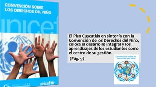 El Plan Cuscatlán en sintonía con la
Convención de los Derechos del Niño,
coloca el desarrollo integral y los
aprendizajes de los estudiantes como
el centro de su gestión.
(Pág. 9)
 