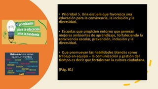 • Prioridad 5. Una escuela que favorezca una
educación para la convivencia, la inclusión y la
diversidad.
• Escuelas que propicien entorno que generan
mejores ambientes de aprendizaje, fortaleciendo la
convivencia escolar, prevención, inclusión y la
diversidad.
• Que promuevan las habilidades blandas como
trabajo en equipo – la comunicación y gestión del
tiempo es decir que fortalezcan la cultura ciudadana.
(Pág. 61)
 