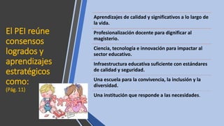 El PEI reúne
consensos
logrados y
aprendizajes
estratégicos
como:
(Pág. 11)
Aprendizajes de calidad y significativos a lo largo de
la vida.
Profesionalización docente para dignificar al
magisterio.
Ciencia, tecnología e innovación para impactar al
sector educativo.
Infraestructura educativa suficiente con estándares
de calidad y seguridad.
Una escuela para la convivencia, la inclusión y la
diversidad.
Una institución que responde a las necesidades.
 