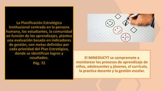 La Planificación Estratégica
Institucional centrada en la persona
humana, los estudiantes, la comunidad
en función de los aprendizajes, plantea
una evaluación basada en indicadores
de gestión, con metas definidas por
cada prioridad del Plan Estratégico,
donde se identifican logros y
resultados.
Pág. 72
El MINEDUCYT se compromete a
monitorear los procesos de aprendizaje de
niños, adolescentes y jóvenes, el currículo,
la practica docente y la gestión escolar.
 