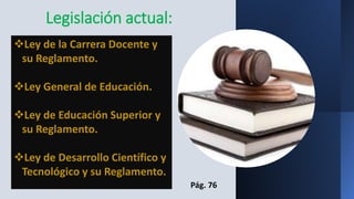 Legislación actual:
Ley de la Carrera Docente y
su Reglamento.
Ley General de Educación.
Ley de Educación Superior y
su Reglamento.
Ley de Desarrollo Científico y
Tecnológico y su Reglamento.
Pág. 76
 