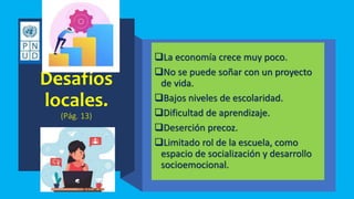 Desafíos
locales.
(Pág. 13)
La economía crece muy poco.
No se puede soñar con un proyecto
de vida.
Bajos niveles de escolaridad.
Dificultad de aprendizaje.
Deserción precoz.
Limitado rol de la escuela, como
espacio de socialización y desarrollo
socioemocional.
 