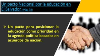 Un pacto Nacional por la educación en
El Salvador. (Pág. 78)
 Un pacto para posicionar la
educación como prioridad en
la agenda política basadas en
acuerdos de nación.
 