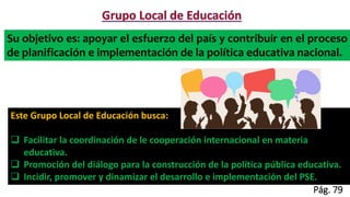 Su objetivo es: apoyar el esfuerzo del país y contribuir en el proceso
de planificación e implementación de la política educativa nacional.
Este Grupo Local de Educación busca:
 Facilitar la coordinación de le cooperación internacional en materia
educativa.
 Promoción del diálogo para la construcción de la política pública educativa.
 Incidir, promover y dinamizar el desarrollo e implementación del PSE.
Pág. 79
 