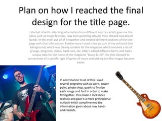 Plan on how I reached the final
design for the title page.
I started of with collecting information from different sources which gave me the
ideas such as music festivals, new and upcoming albums from old and new breed
bands. In the end I put all of it together and created different sections of the title
page with that information. Furthermore I used a few picture of my old band (the
background) which was clearly suitable for the magazine which involved a lot of
grunge, prog rock, metal, hard rock, etc; After I added different font’s and had a
unique idea for the name of the magazine “blues & roll” this title allowed to
concentrate of a specific type of genre of music and picking out the images became
easier.
In contribution to all of this I used
several programs such as word, power
point, photo shop, quark to finalize
each image and font in order to make
fit together. This made it look more
realistic and gave it a more professional
outlook which complimented the
information given about new bands
and records.
 