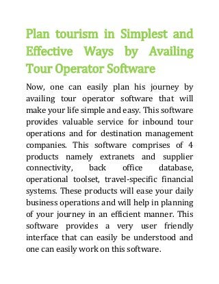 Plan tourism in Simplest and
Effective Ways by Availing
Tour Operator Software
Now, one can easily plan his journey by
availing tour operator software that will
make your life simple and easy. This software
provides valuable service for inbound tour
operations and for destination management
companies. This software comprises of 4
products namely extranets and supplier
connectivity, back office database,
operational toolset, travel-specific financial
systems. These products will ease your daily
business operations and will help in planning
of your journey in an efficient manner. This
software provides a very user friendly
interface that can easily be understood and
one can easily work on this software.
 